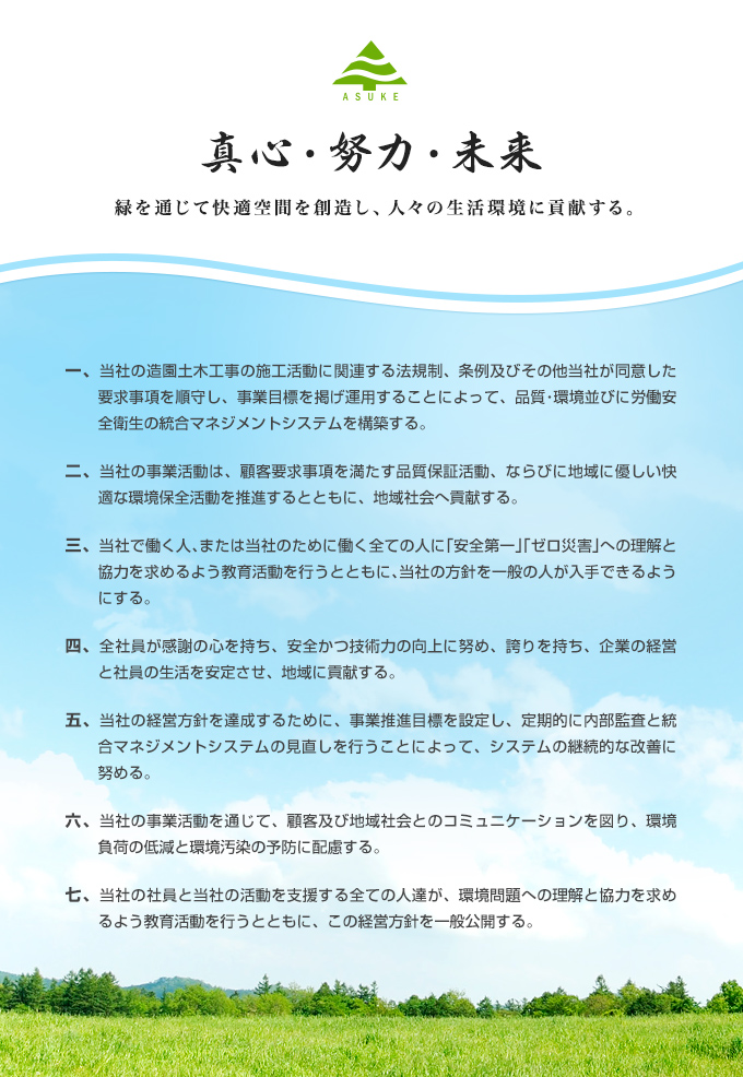 真心・努力・未来 一、緑を通じて快適空間を創造し、人々の生活環境に貢献する。 当社の造園土木工事の施工活動に関連する法規制、条例及びその他当社が同意した要求事項を順守し、事業目標を掲げ運用することによって、品質・環境並びに労働安全衛生の統合マネジメントシステムを構築する。 二、当社の事業活動は、顧客要求事項を満たす品質保証活動、ならびに地域に優しい快適な環境保全活動を推進するとともに、地域社会へ貢献する。 三、当社で働く人、または当社のために働く全ての人に「安全第一」「ゼロ災害」への理解と協力を求めるよう教育活動を行うとともに、当社の方針を一般の人が入手できるようにする。 四、全社員が感謝の心を持ち、安全かつ技術力の向上に努め、誇りを持ち、企業の経営と社員の生活を安定させ、地域に貢献する。 五、当社の経営方針を達成するために、事業推進目標を設定し、定期的に内部監査と統合マネジメントシステムの見直しを行うことによって、システムの継続的な改善に努める。 六、当社の事業活動を通じて、顧客及び地域社会とのコミュニケーションを図り、環境負荷の低減と環境汚染の予防に配慮する。 七、当社の社員と当社の活動を支援する全ての人達が、環境問題への理解と協力を求めるよう教育活動を行うとともに、この経営方針を一般公開する。
